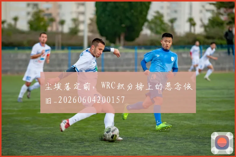 尘埃落定前,WRC积分榜上的悬念依旧_20260604200157