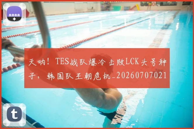 天呐！TES战队爆冷击败LCK头号种子，韩国队王朝危机_20260707021714
