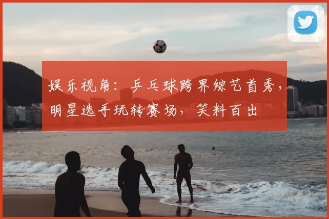 娱乐视角：乒乓球跨界综艺首秀，明星选手玩转赛场，笑料百出
