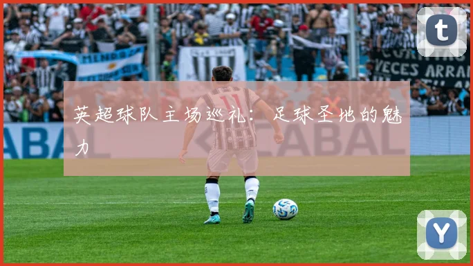 英超球队主场巡礼：足球圣地的魅力
