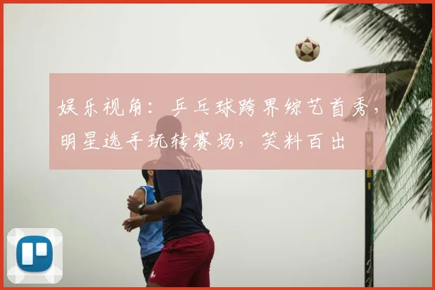 娱乐视角:乒乓球跨界综艺首秀,明星选手玩转赛场,笑料百出