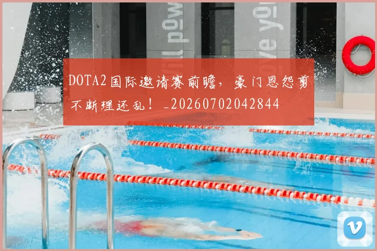 DOTA2国际邀请赛前瞻，豪门恩怨剪不断理还乱！_20260702042844