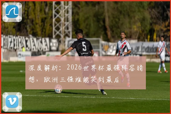 深度解析:2026世界杯最强阵容猜想,欧洲三强谁能笑到最后