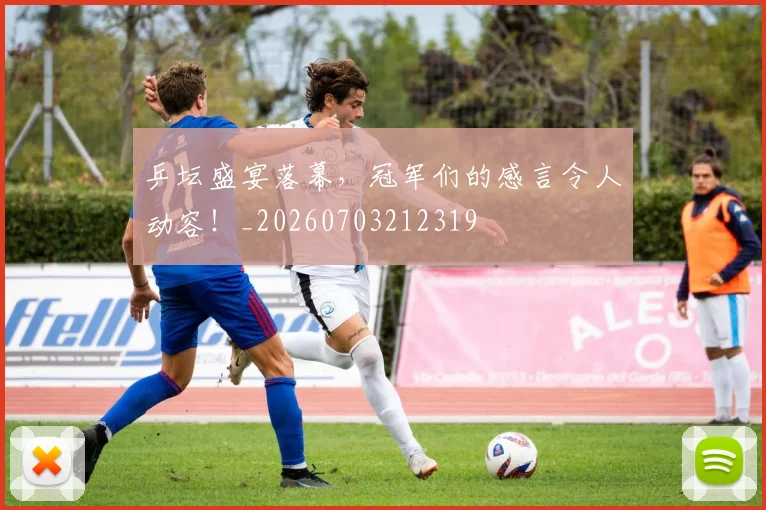 乒坛盛宴落幕，冠军们的感言令人动容！_20260703212319