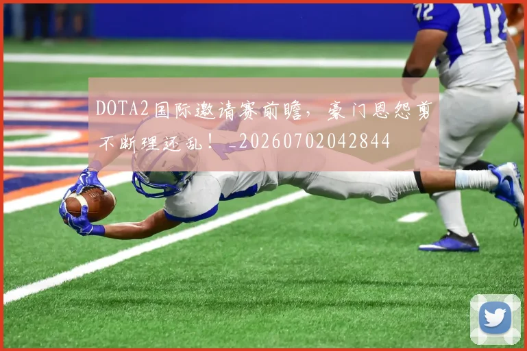 DOTA2国际邀请赛前瞻，豪门恩怨剪不断理还乱！_20260702042844