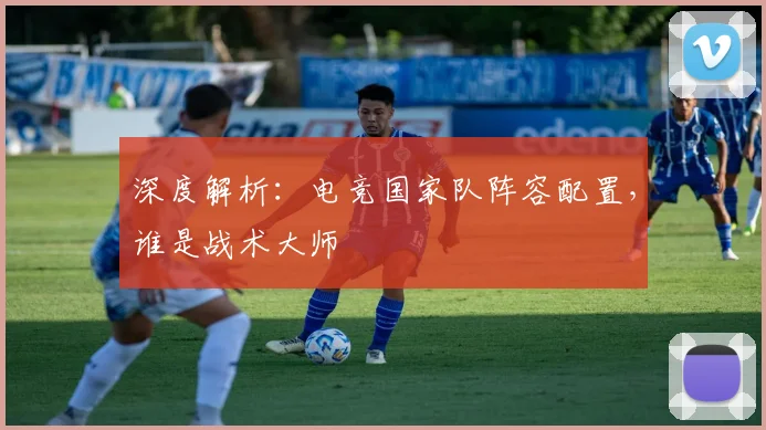 深度解析:电竞国家队阵容配置,谁是战术大师