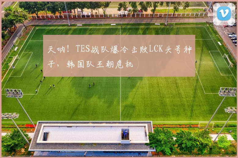 天呐!TES战队爆冷击败LCK头号种子,韩国队王朝危机