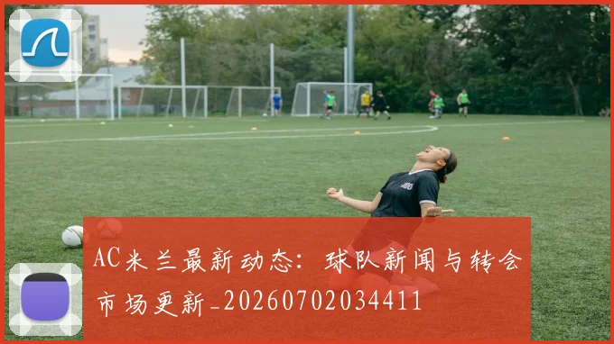 AC米兰最新动态：球队新闻与转会市场更新_20260702034411
