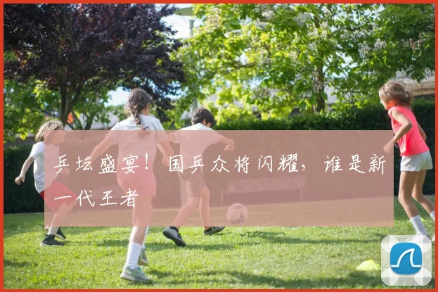 乒坛盛宴！国乒众将闪耀，谁是新一代王者