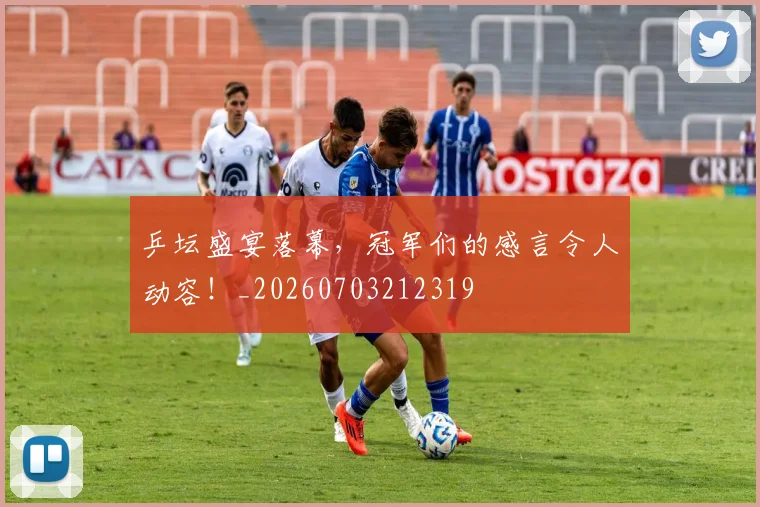乒坛盛宴落幕，冠军们的感言令人动容！_20260703212319