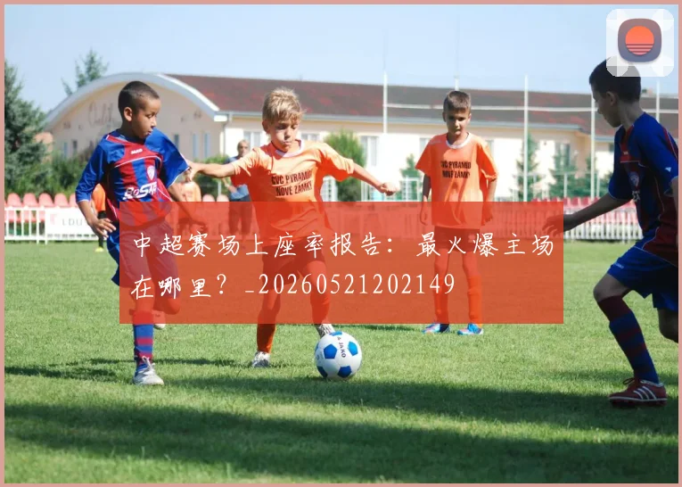 中超赛场上座率报告:最火爆主场在哪里?_20260521202149