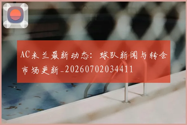 AC米兰最新动态：球队新闻与转会市场更新_20260702034411