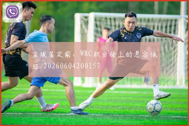 尘埃落定前,WRC积分榜上的悬念依旧_20260604200157