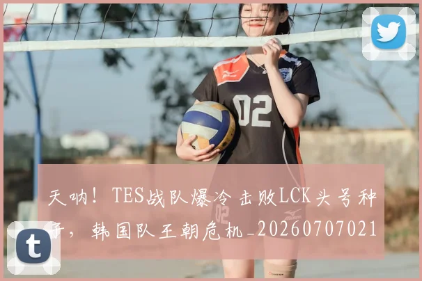 天呐！TES战队爆冷击败LCK头号种子，韩国队王朝危机_20260707021714